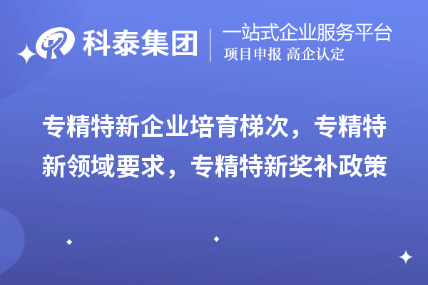 專精特新企業(yè)培育梯次，專精特新領(lǐng)域要求，專精特新獎(jiǎng)補(bǔ)政策