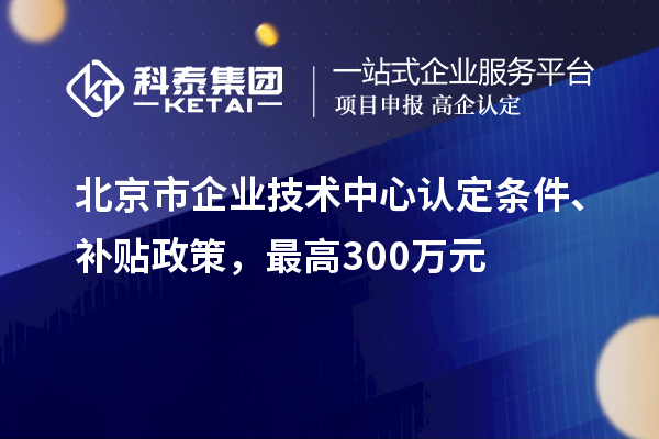 北京市企業(yè)技術(shù)中心認(rèn)定條件、補貼政策，最高300萬元