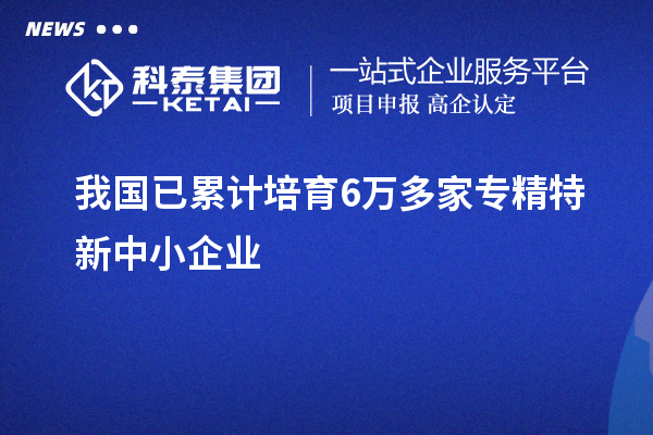 我國(guó)已累計(jì)培育6萬多家<a href=http://www.0753rcw.com/fuwu/zhuanjingtexin.html target=_blank class=infotextkey>專精特新中小企業(yè)</a>
