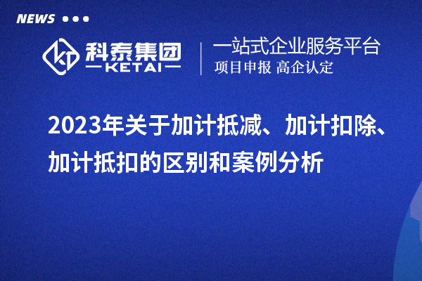 2023年關(guān)于加計(jì)抵減、加計(jì)扣除、加計(jì)抵扣的區(qū)別和案例分析