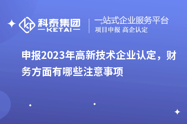 申報2023年高新技術(shù)企業(yè)認定，財務(wù)方面有哪些注意事項
