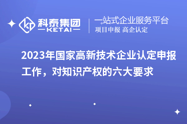 2023年國家高新技術(shù)企業(yè)認(rèn)定申報工作，對知識產(chǎn)權(quán)的六大要求