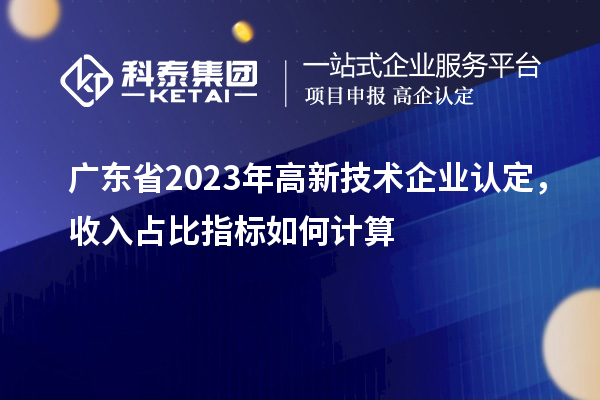 廣東省2023年高新技術企業(yè)認定,收入占比指標如何計算