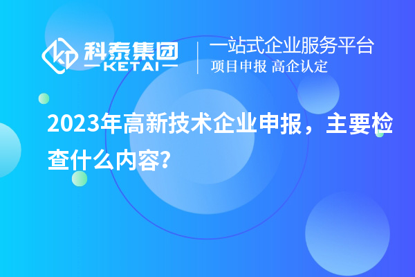 2023年高新技術(shù)企業(yè)申報，主要檢查什么內(nèi)容？