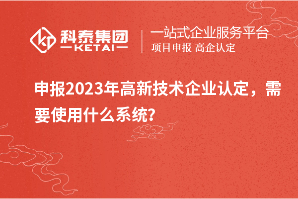 申報2023年高新技術(shù)企業(yè)認定，需要使用什么系統(tǒng)？