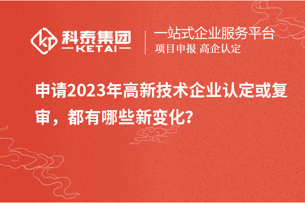 申請(qǐng)2023年高新技術(shù)企業(yè)認(rèn)定或復(fù)審，都有哪些新變化？