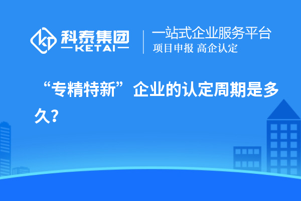 “專精特新”企業(yè)的認定周期是多久？
