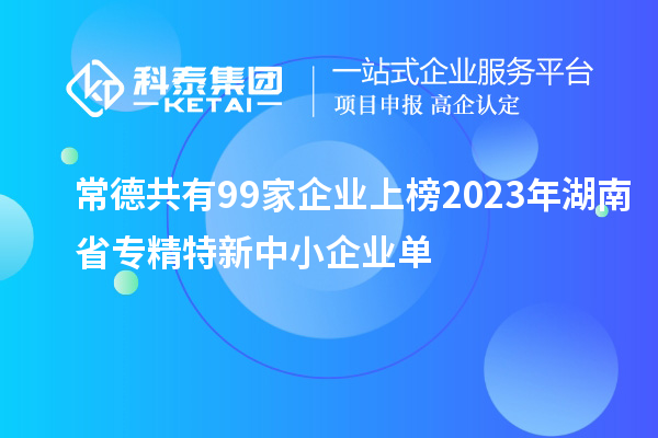 常德共有99家企業(yè)上榜2023年湖南省專(zhuān)精特新中小企業(yè)單