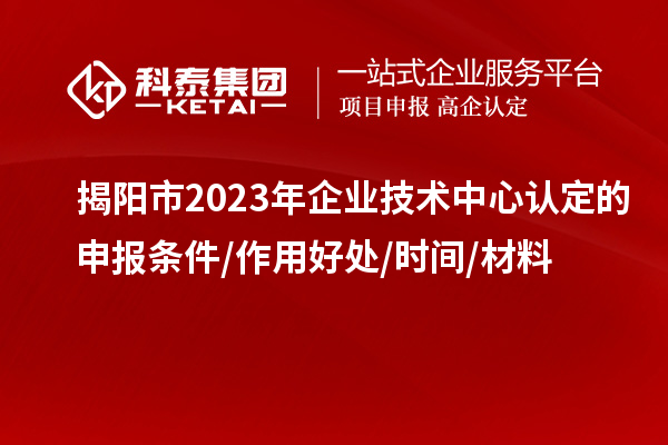 揭陽市2023年企業(yè)技術中心認定的申報條件/作用好處/時間/材料