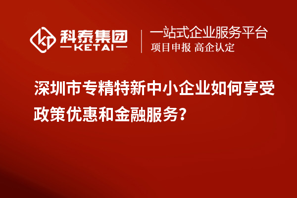 深圳市專精特新中小企業(yè)如何享受政策優(yōu)惠和金融服務(wù)？