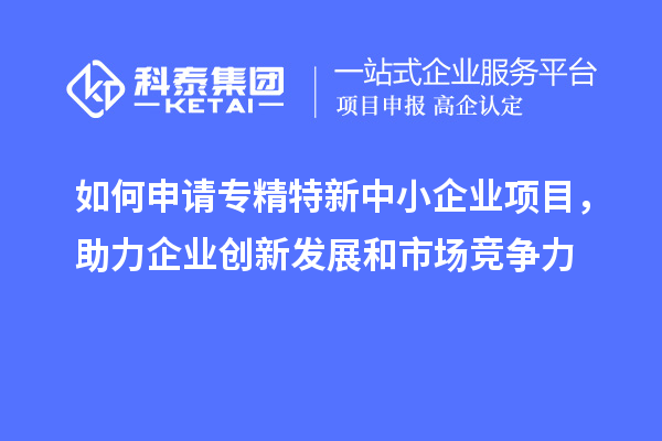 如何申請專精特新中小企業(yè)項目，助力企業(yè)創(chuàng)新發(fā)展和市場競爭力