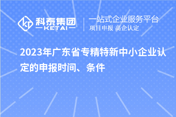 2023年廣東省專精特新中小企業(yè)認(rèn)定的申報時間、條件
