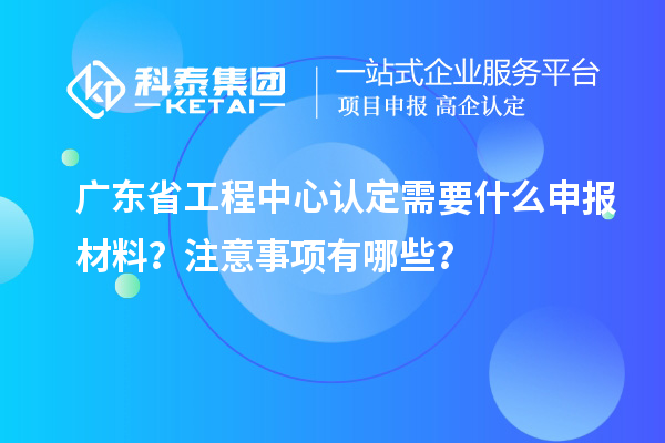 廣東省工程中心認(rèn)定需要什么申報(bào)材料？注意事項(xiàng)有哪些？