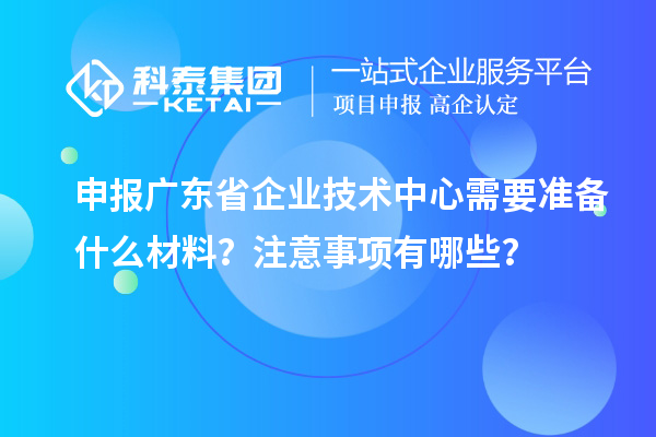 申報廣東省企業(yè)技術(shù)中心需要準備什么材料？注意事項有哪些？
