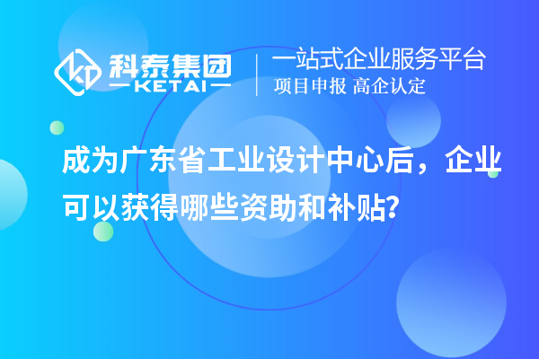 成為廣東省工業(yè)設(shè)計(jì)中心后，企業(yè)可以獲得哪些資助和補(bǔ)貼？