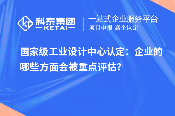 國(guó)家級(jí)工業(yè)設(shè)計(jì)中心認(rèn)定：企業(yè)的哪些方面會(huì)被重點(diǎn)評(píng)估？
