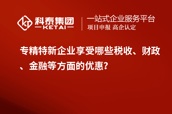 專精特新企業(yè)享受哪些稅收、財(cái)政、金融等方面的優(yōu)惠？
