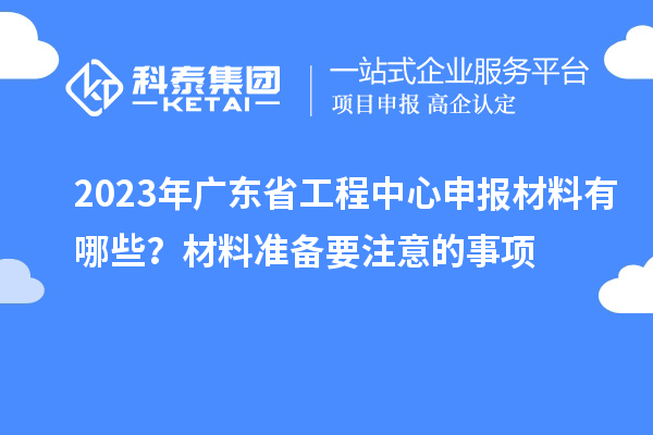 2023年廣東省工程中心申報(bào)材料有哪些？材料準(zhǔn)備要注意的事項(xiàng)