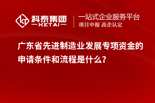 廣東省先進制造業(yè)發(fā)展專項資金的申請條件和流程是什么？