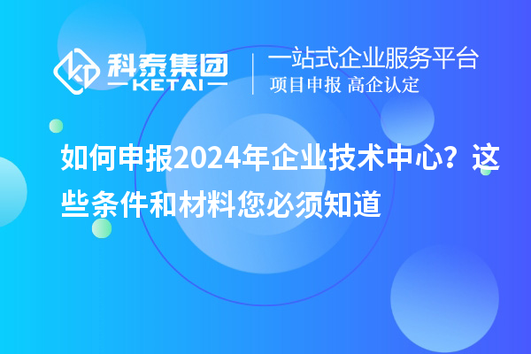 如何申報2024年企業(yè)技術中心?這些條件和材料您必須知道