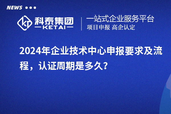 2024年企業(yè)技術(shù)中心申報要求及流程，認(rèn)證周期是多久？