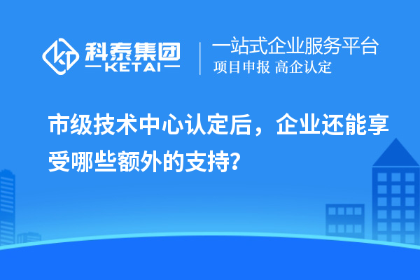市級(jí)技術(shù)中心認(rèn)定后，企業(yè)還能享受哪些額外的支持？