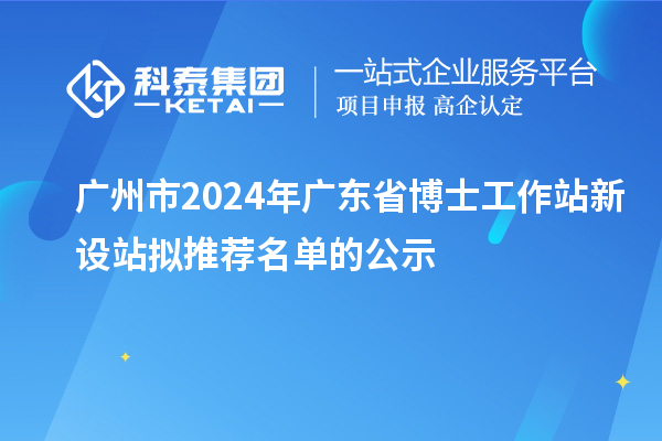 廣州市2024年廣東省博士工作站新設(shè)站擬推薦名單的公示