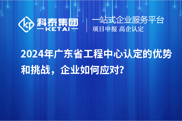 2024年廣東省工程中心認定的優(yōu)勢和挑戰(zhàn)，企業(yè)如何應對？