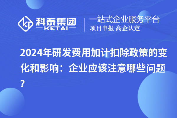 2024年研發(fā)費用加計扣除政策的變化和影響：企業(yè)應(yīng)該注意哪些問題？
