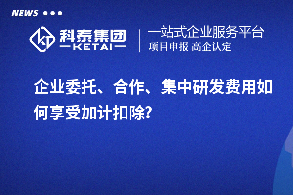 企業(yè)委托、合作、集中研發(fā)費用如何享受加計扣除？