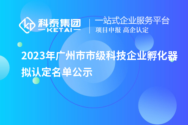 2023年廣州市市級科技企業(yè)孵化器擬認定名單公示