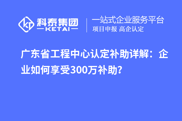 廣東省工程中心認定補助詳解：企業(yè)如何享受300萬補助？