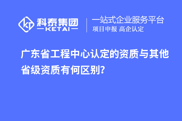 廣東省工程中心認(rèn)定的資質(zhì)與其他省級資質(zhì)有何區(qū)別？