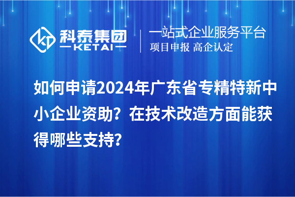 如何申請(qǐng)2024年廣東省專(zhuān)精特新中小企業(yè)資助？在<a href=http://www.0753rcw.com/fuwu/jishugaizao.html target=_blank class=infotextkey>技術(shù)改造</a>方面能獲得哪些支持？