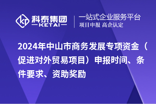 2024年中山市商務(wù)發(fā)展專項(xiàng)資金（促進(jìn)對外貿(mào)易項(xiàng)目）申報(bào)時(shí)間、條件要求、資助獎(jiǎng)勵(lì)