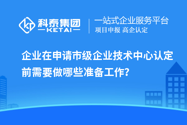 企業(yè)在申請市級企業(yè)技術中心認定前需要做哪些準備工作?