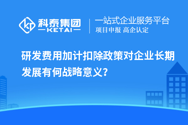 研發(fā)費用加計扣除政策對企業(yè)長期發(fā)展有何戰(zhàn)略意義？