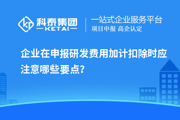 企業(yè)在申報研發(fā)費用加計扣除時應注意哪些要點？