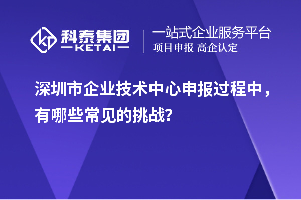 深圳市企業(yè)技術(shù)中心申報過程中，有哪些常見的挑戰(zhàn)？