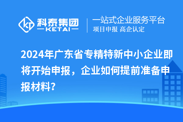 2024年廣東省專精特新中小企業(yè)即將開始申報，企業(yè)如何提前準(zhǔn)備申報材料？