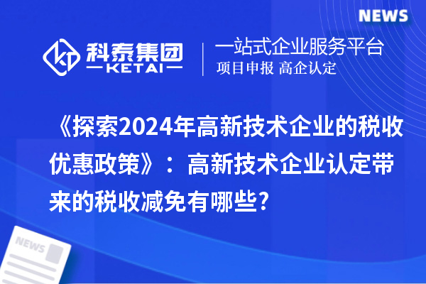 《探索2024年高新技術(shù)企業(yè)的稅收優(yōu)惠政策》:高新技術(shù)企業(yè)認(rèn)定帶來(lái)的稅收減免有哪些?