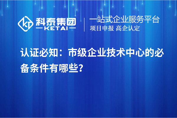 認(rèn)證必知:市級企業(yè)技術(shù)中心的必備條件有哪些?