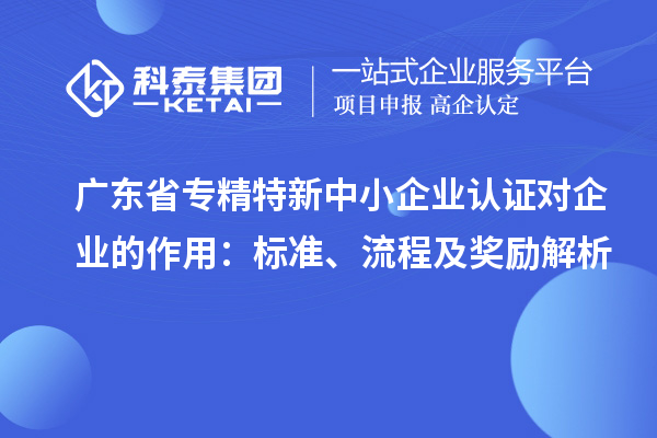 廣東省專精特新中小企業(yè)認(rèn)證對企業(yè)的作用：標(biāo)準(zhǔn)、流程及獎勵解析