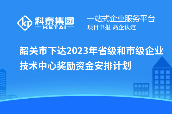 韶關(guān)市下達(dá)2023年省級和市級企業(yè)技術(shù)中心獎勵資金安排計(jì)劃