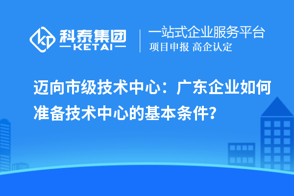 邁向市級技術中心:廣東企業(yè)如何準備技術中心的基本條件?