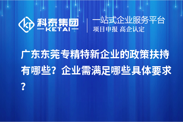 廣東東莞專精特新企業(yè)的政策扶持有哪些？企業(yè)需滿足哪些具體要求？