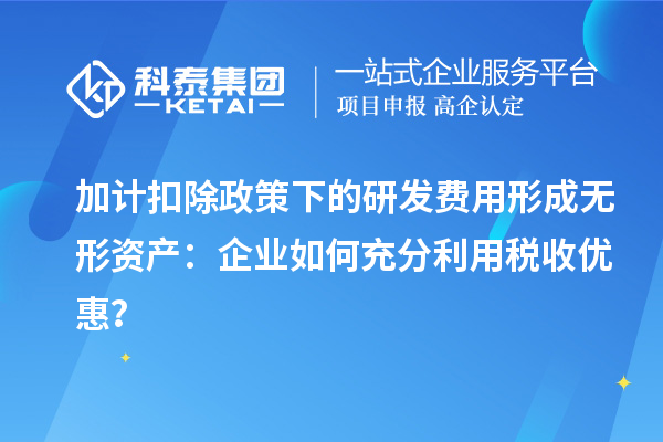 加計扣除政策下的研發(fā)費用形成無形資產(chǎn)：企業(yè)如何充分利用稅收優(yōu)惠？