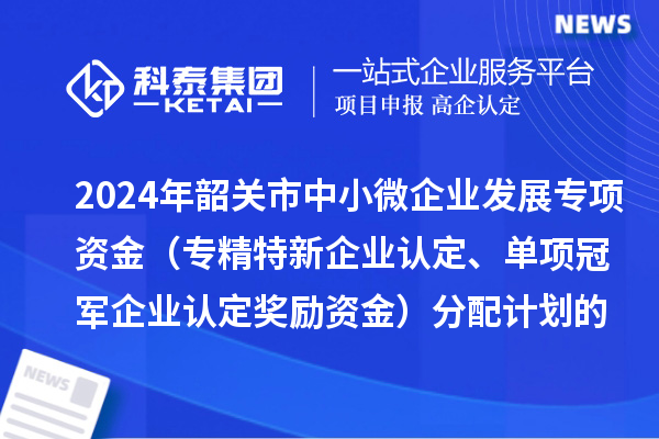 2024年韶關(guān)市中小微企業(yè)發(fā)展專項資金（專精特新企業(yè)認(rèn)定、單項冠軍企業(yè)認(rèn)定獎勵資金）分配計劃的公示