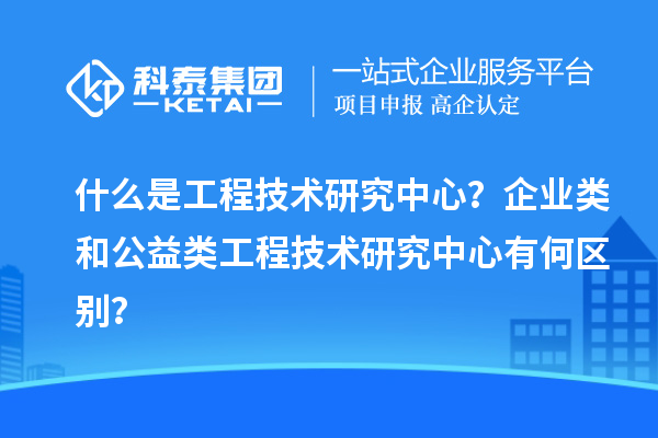 什么是工程技術(shù)研究中心？企業(yè)類和公益類工程技術(shù)研究中心有何區(qū)別？