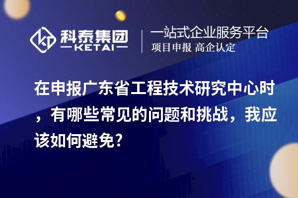 在申報廣東省工程技術研究中心時，有哪些常見的問題和挑戰(zhàn)，我應該如何避免?